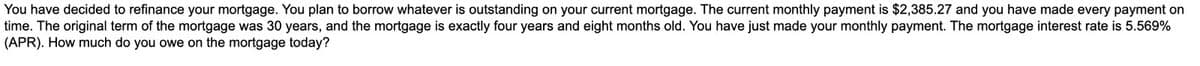 You have decided to refinance your mortgage. You plan to borrow whatever is outstanding on your current mortgage. The current monthly payment is $2,385.27 and you have made every payment on
time. The original term of the mortgage was 30 years, and the mortgage is exactly four years and eight months old. You have just made your monthly payment. The mortgage interest rate is 5.569%
(APR). How much do you owe on the mortgage today?