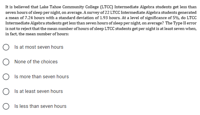 It is believed that Lake Tahoe Community College (LTCC) Intermediate Algebra students get less than
seven hours of sleep per night, on average. A survey of 22 LTCC Intermediate Algebra students generated
a mean of 7.24 hours with a standard deviation of 1.93 hours. At a level of significance of 5%, do LTCC
Intermediate Algebra students get less than seven hours of sleep per night, on average? The Type II error
is not to reject that the mean number of hours of sleep LTCC students get per night is at least seven when,
in fact, the mean number of hours:
OIs at most seven hours
O None of the choices
O Is more than seven hours
Is at least seven hours
O is less than seven hours