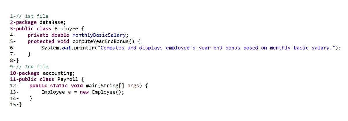 1-// 1st file
2-package database;
3-public class Employee {
4-
private double monthlyBasicSalary;
protected void computeYear EndBonus () {
5-
6-
System.out.println("Computes and displays employee's year-end bonus based on monthly basic salary.");
7-
}
8-}
9-// 2nd file
10-package accounting;
11-public class Payroll {
12-
public static void main(String[] args) {
13-
Employee e = new Employee();
14-
}
15-}