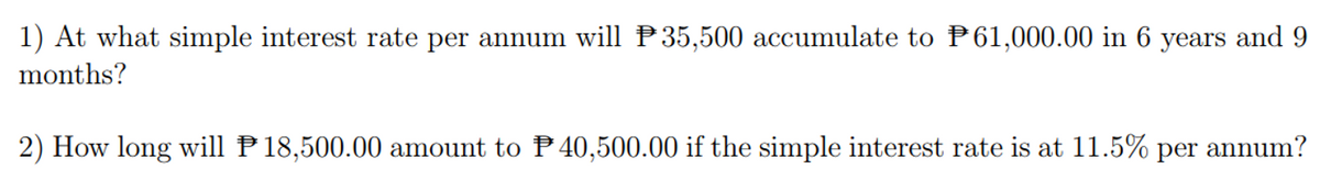 1) At what simple interest rate per annum will P35,500 accumulate to P61,000.00 in 6 years and 9
months?
2) How long will P 18,500.00 amount to P40,500.00 if the simple interest rate is at 11.5% per annum?