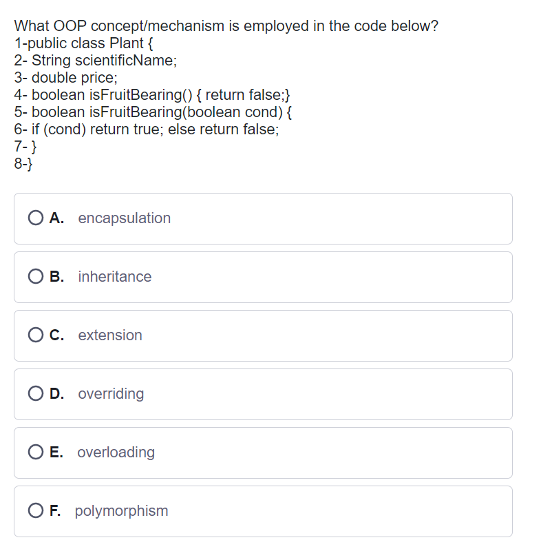 What OOP concept/mechanism is employed in the code below?
1-public class Plant {
2- String scientificName;
3- double price;
4- boolean isFruitBearing() { return false;}
5- boolean isFruitBearing (boolean cond) {
6- if (cond) return true; else return false;
7-}
8-}
A. encapsulation
O B. inheritance
OC. extension
O D. overriding
O E. overloading
OF. polymorphism