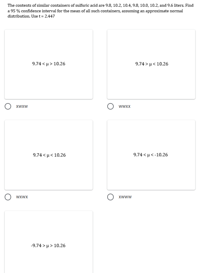 The contents of similar containers of sulfuric acid are 9.8, 10.2, 10.4, 9.8, 10.0, 10.2, and 9.6 liters. Find
a 95% confidence interval for the mean of all such containers, assuming an approximate normal
distribution. Use t = 2.447
9.74 < μ> 10.26
9.74> μ< 10.26
O xwxw
O wxwx
9.74<μ< 10.26
-9.74> μ> 10.26
O wwxx
O xwww
9.74 <μ <-10.26