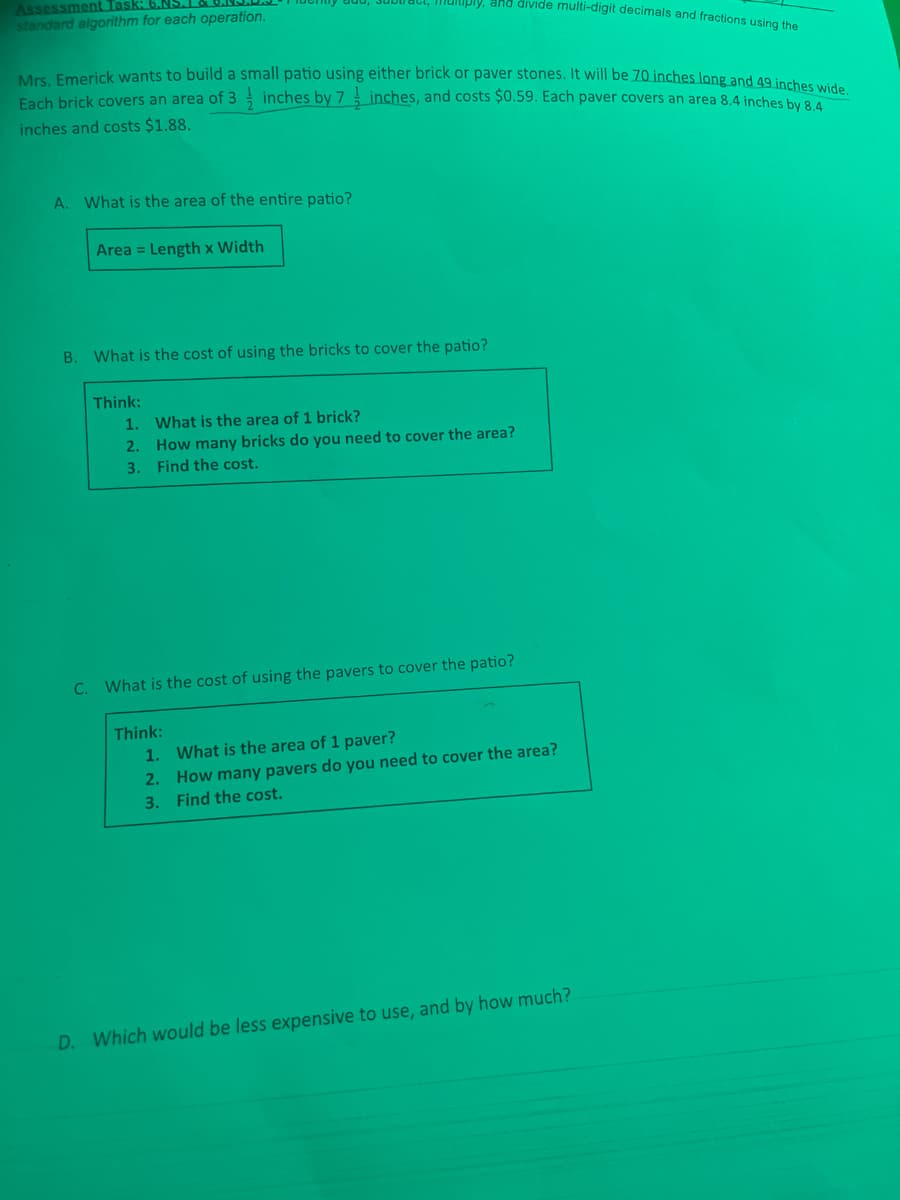 Assessment Task: 6.NS.
Mrs. Emerick wants to build a small patio using either brick or paver stones. It will be 70 inches long and 49 inches wide.
DIOpiy, and diıvide multi-digit decimals and fractions using the
standard algorithm for each operation.
Fach brick covers an area of 3 inches by 7 inches, and costs $0.59. Each paver covers an area 8.4 inches by 8
inches and costs $1.88.
A. What is the area of the entire patio?
Area = Length x Width
B. What is the cost of using the bricks to cover the patio?
Think:
1. What is the area of 1 brick?
2. How many bricks do you need to cover the area?
3. Find the cost.
C. What is the cost of using the pavers to cover the patio?
Think:
1. What is the area of 1 paver?
2. How many pavers do you need to cover the area?
3. Find the cost.
D. Which would be less expensive to use, and by how much?
