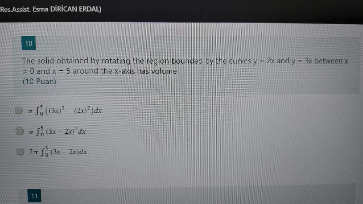 Res.Assist. Esma DİRİCAN ERDAL)
10
The solid obtained by rotating the region bounded by the curves y = 2x and y = 3x between x
= 0 and x = 5 around the x-axis has volume
(10 Puan)
O S (3x) - (2xn?)dx
JT
1 So (3x - 2x)°dx
IT
27 S, (3x - 2x)dx
11
