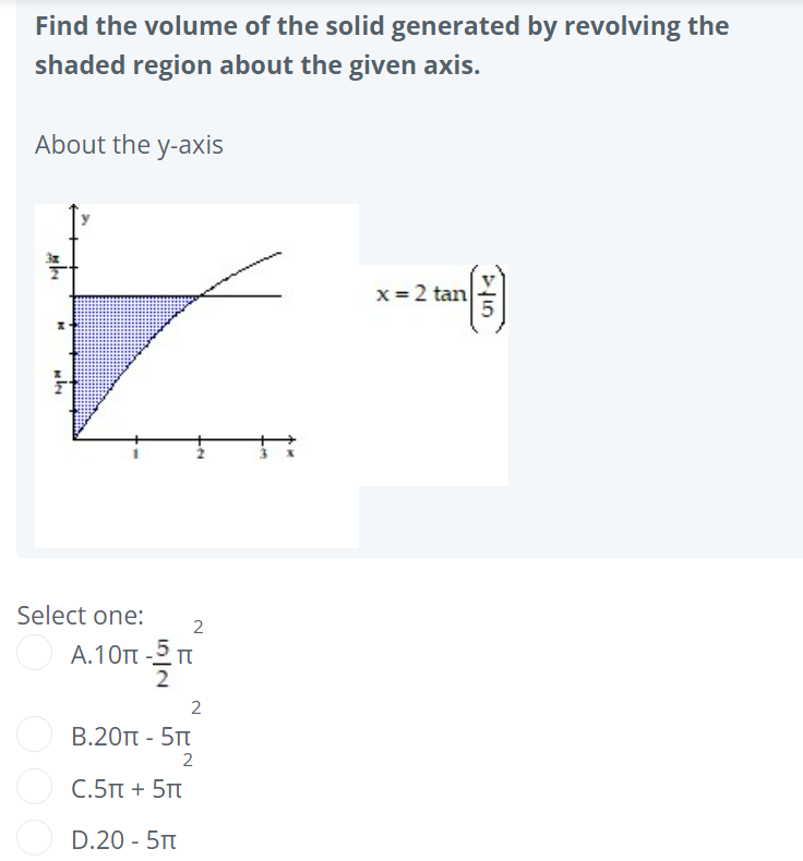 Find the volume of the solid generated by revolving the
shaded region about the given axis.
About the y-axis
x= 2 tan
Select one:
A.10t -2 m
2
B.20 - 5Tt
C.5Tt + 5Tt
D.20 - 5Tt
