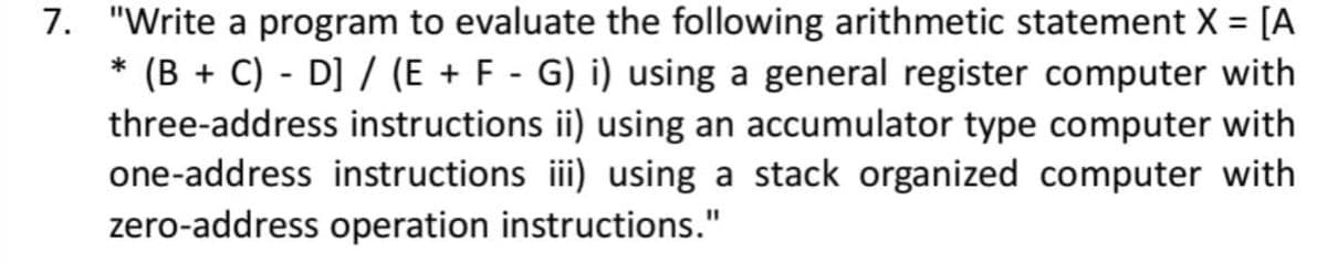 7. "Write a program to evaluate the following arithmetic statement X = [A
* (B + C) - D] / (E + F - G) i) using a general register computer with
three-address instructions ii) using an accumulator type computer with
one-address instructions ii) using a stack organized computer with
zero-address operation instructions."
