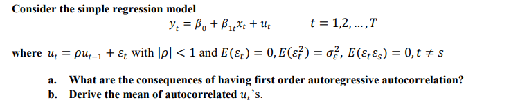 Consider the simple regression model
y = B, + B,Xt + uz
t = 1,2, ...,T
where u, = pu,-1 + ɛ; with |p| < 1 and E (ɛ¿) = 0, E(ɛ?) = ož, E (ɛ̟Ɛs) = 0, t + s
What are the consequences of having first order autoregressive autocorrelation?
b. Derive the mean of autocorrelated u,'s.
а.
