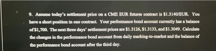 9. Assume today's settlement price on a CME EUR futures contract is $1.3140/EUR. You
have a short position in one contract. Your performance bond account currently has a balance
of $1,700. The next three days' settlement prices are $1.3126, $1.3133, and $1.3049. Calculate
the changes in the performance bond account from daily marking-to-market and the balance of
the performance bond account after the third day.
