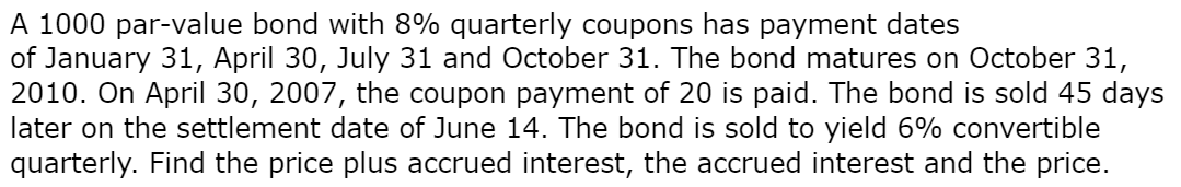 A 1000 par-value bond with 8% quarterly coupons has payment dates
of January 31, April 30, July 31 and October 31. The bond matures on October 31,
2010. On April 30, 2007, the coupon payment of 20 is paid. The bond is sold 45 days
later on the settlement date of June 14. The bond is sold to yield 6% convertible
quarterly. Find the price plus accrued interest, the accrued interest and the price.
