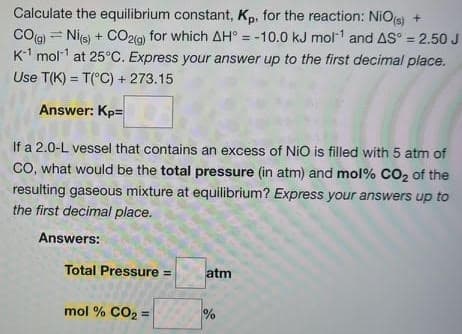 Calculate the equilibrium constant, Kp, for the reaction: NiOs) +
CO(g) = Nie) + CO219) for which AH° = -10.0 kJ mol1 and AS° = 2.50 J
K-1 mol at 25°C. Express your answer up to the first decimal place.
%3!
Use T(K) = T(°C) + 273.15
Answer: Kp=
If a 2.0-L vessel that contains an excess of NiO is filled with 5 atm of
CO, what would be the total pressure (in atm) and mol% CO2 of the
resulting gaseous mixture at equilibrium? Express your answers up to
the first decimal place.
Answers:
Total Pressure =
atm
mol % CO2 =
%
