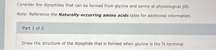 Consider the dipeptides that can be formed from glycine and serine at physiological pH.
Note: Reference the Naturally-occurring amino acids table for additional information.
Part 1 of 2
Draw the structure of the dipeptide that is formed when glycine is the N-terminal.