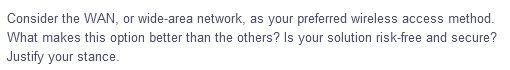 Consider the WAN, or wide-area network, as your preferred wireless access method.
What makes this option better than the others? Is your solution risk-free and secure?
Justify your stance.
