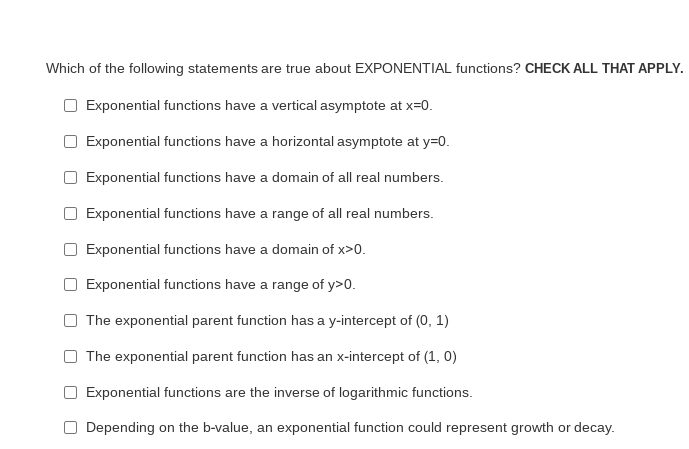 Which of the following statements are true about EXPONENTIAL functions? CHECK ALL THAT APPLY.
Exponential functions have a vertical asymptote at x=0.
Exponential functions have a horizontal asymptote at y=D0.
Exponential functions have a domain of all real numbers.
Exponential functions have a range of all real numbers.
O Exponential functions have a domain of x>0.
Exponential functions have a range of y>0.
The exponential parent function has a y-intercept of (0, 1)
The exponential parent function has an x-intercept of (1, 0)
O Exponential functions are the inverse of logarithmic functions.
O Depending on the b-value, an exponential function could represent growth or decay.
