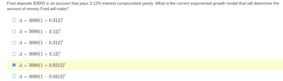 Fred deposits $3000 in an account that pays 3.12% interest compounded yearly. What is the correct exponential growth model that will determine the
amount of money Fred will make?
O A = 3000(1 + 0.312)*
O A = 3000(1 –- 3.12)*
O A = 3000(1 – 0.312)*
O A = 3000(1 + 3.12)*
A = 3000(1 + 0.0312)*
O A = 3000(1 – 0.0312)
