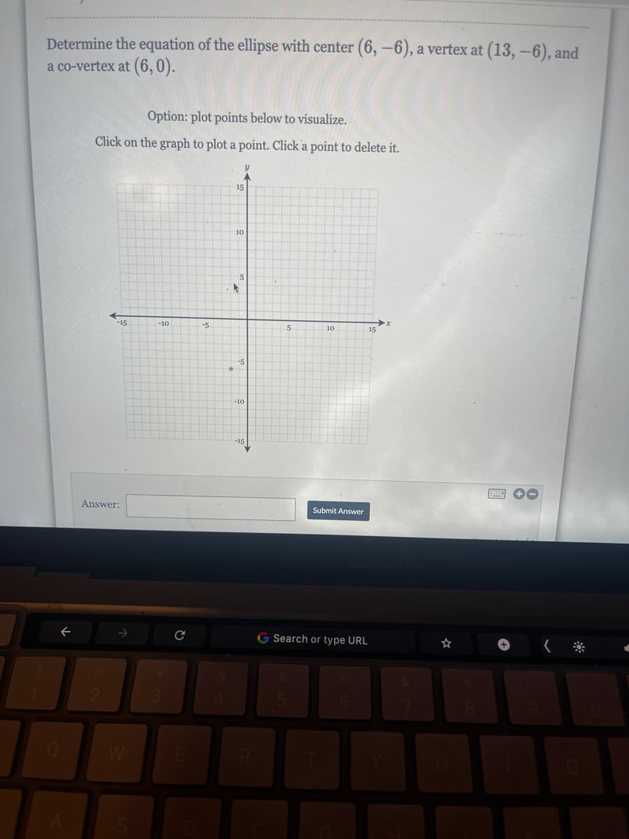 Determine the equation of the ellipse with center (6, -6), a vertex at (13,-6), and
a co-vertex at (6,0).
←
Option: plot points below to visualize.
Click on the graph to plot a point. Click a point to delete it.
-15
Answer:
W
-10
#
3
с
E
-5
L
y
A
15
10
-5
-10
-15
5
10
Submit Answer
15
G Search or type URL
☆
+-
✔