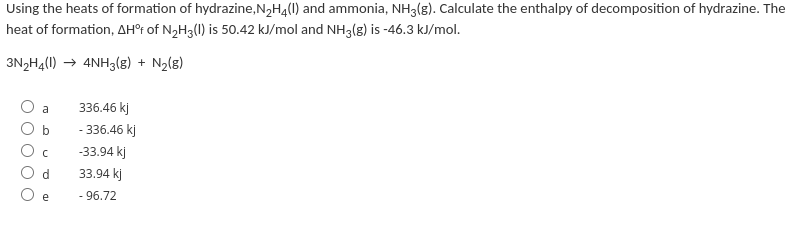 Using the heats of formation of hydrazine, N2H4(I) and ammonia, NH3(g). Calculate the enthalpy of decomposition of hydrazine. The
heat of formation, AH°¡ of N,H3(1) is 50.42 kJ/mol and NH3(g) is -46.3 kJ/mol.
3N2H4(1) → 4NH3(8) + N2(8)
a
336.46 kj
- 336.46 kj
-33.94 kj
33.94 kj
e
- 96.72
