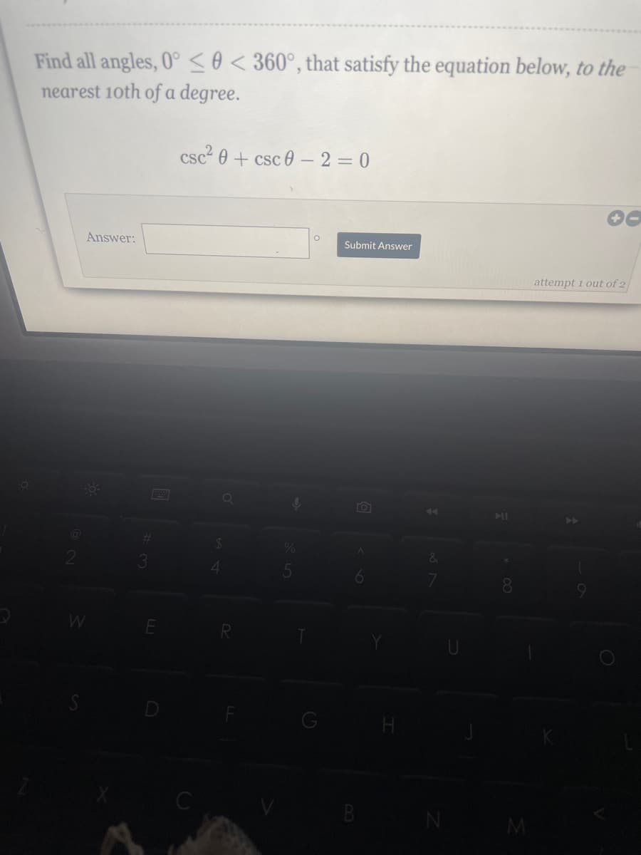 Find all angles, 0°<0 < 360°, that satisfy the equation below, to the
nearest 10th of a degree.
Answer:
-0-
3
#
E
csc² 0 + csc 0-2=0
Q
$
ļ
O
Submit Answer
TOT
A
6
B
N
F
* CO
8
M
attempt 1 out of 2
A
a