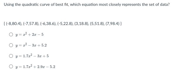 Using the quadratic curve of best fit, which equation most closely represents the set of data?
{ (-8,80.4), (-7,57.8), (-6,38.6), (-5,22.8), (3,18.8), (5,51.8), (7,98.4) }
O y = a? + 2x – 5
O y = a? – 3x + 5.2
O y = 1.72? – 3x + 5
O y = 1.7x? + 2.9x – 5.2
