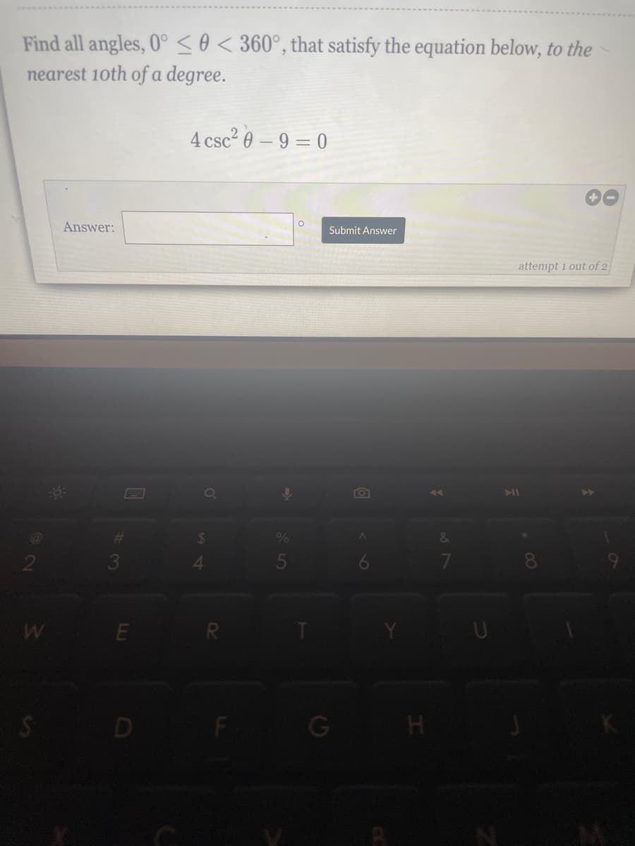 Find all angles, 0° <0< 360°, that satisfy the equation below, to the
nearest 10th of a degree.
2
W
S
Answer:
-0³
#
E
G
4 csc²0-9=0
Q
$
R
ļ
O
Submit Answer
G
A
H
&
7
7
attempt 1 out of 2
.00