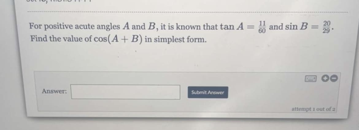-
For positive acute angles A and B, it is known that tan A =
Find the value of cos(A + B) in simplest form.
Answer:
Submit Answer
and sin B
-
20
29
attempt 1 out of 2