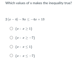 **Question: Which values of \( x \) make the inequality true?**

Given inequality:
\[ 2(x - 4) - 9x \leq -4x + 13 \]

Options:
1. \( \{ x : x \geq 1 \} \)
2. \( \{ x : x \geq -7 \} \)
3. \( \{ x : x \leq 1 \} \)
4. \( \{ x : x \leq -7 \} \)

---

To solve the inequality, follow these steps:

1. Distribute the 2 on the left side of the inequality:
   \[
   2(x - 4) - 9x \leq -4x + 13 \implies 2x - 8 - 9x \leq -4x + 13
   \]

2. Combine like terms on the left side:
   \[
   -7x - 8 \leq -4x + 13
   \]

3. Add \(4x\) to both sides to get all \(x\) terms on one side:
   \[
   -7x + 4x - 8 \leq 13 \implies -3x - 8 \leq 13
   \]

4. Add 8 to both sides:
   \[
   -3x \leq 21
   \]

5. Divide by -3 and reverse the inequality sign:
   \[
   x \geq -7
   \]

Thus, the correct set of values for \( x \) that satisfies the inequality is 
\[ \{ x : x \geq -7 \} \]
which corresponds to the second option.

---
**Answer:** \( \{ x : x \geq -7 \} \)