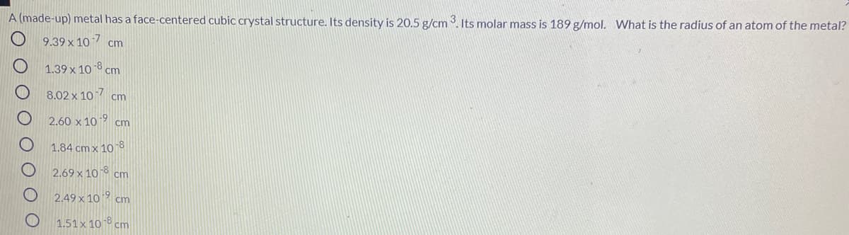 A (made-up) metal has a face-centered cubic crystal structure. Its density is 20.5 g/cm 3. Its molar mass is 189 g/mol. What is the radius of an atom of the metal?
O 9.39 x 10 7 cm
1.39 x 10 8 cm
8.02 x 10 7 cm
2.60 x 10 -9 cm
1.84 cm x 108
2.69 x 10 8 cm
2.49 x 10 9 cm
1.51 x 10 8 cm
O O O
