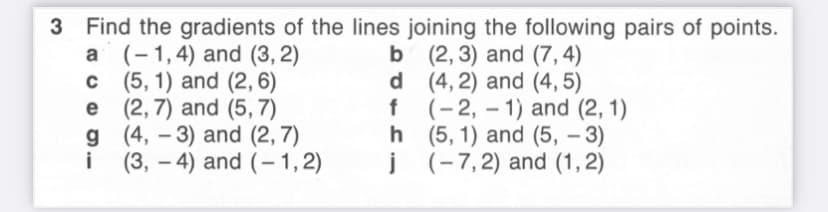 3 Find the gradients of the lines joining the following pairs of points.
a (-1,4) and (3, 2)
c (5, 1) and (2, 6)
e (2,7) and (5, 7)
g (4, – 3) and (2, 7)
i
b (2, 3) and (7,4)
d (4, 2) and (4, 5)
f (-2, – 1) and (2, 1)
h (5, 1) and (5, – 3)
j (-7,2) and (1, 2)
-
(3, – 4) and (-1,2)
