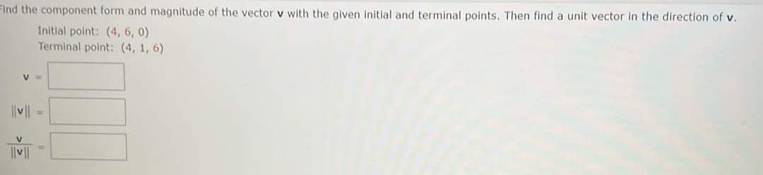 Find the component form and magnitude of the vector v with the given initial and terminal points. Then find a unit vector in the direction of v.
Initial point: (4, 6, 0)
Terminal point: (4, 1, 6)
|v|| =
