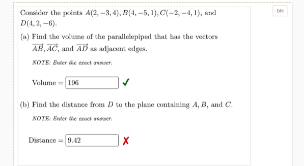 Edit
Consider the points A(2, –3, 4), B(4, –5, 1), C(-2, –4, 1), and
D(4, 2, –6).
|(a) Find the volume of the parallelepiped that has the vectors
AB, AC, and AB as adjacent edges.
NOTE: Enter the ezact answer.
Volume = 196
(b) Find the distance from D to the plane containing A, B, and C.
NOTE: Enter the exact answer.
Distance = 9.42
