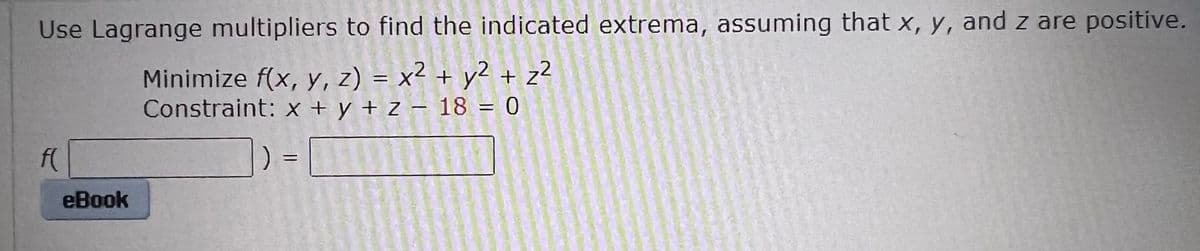 Use Lagrange multipliers to find the indicated extrema, assuming that x, y, and z are positive.
Minimize f(x, y, z) = x² + y2 + z?
Constraint: x + y + z – 18 = 0
f(
eBook
