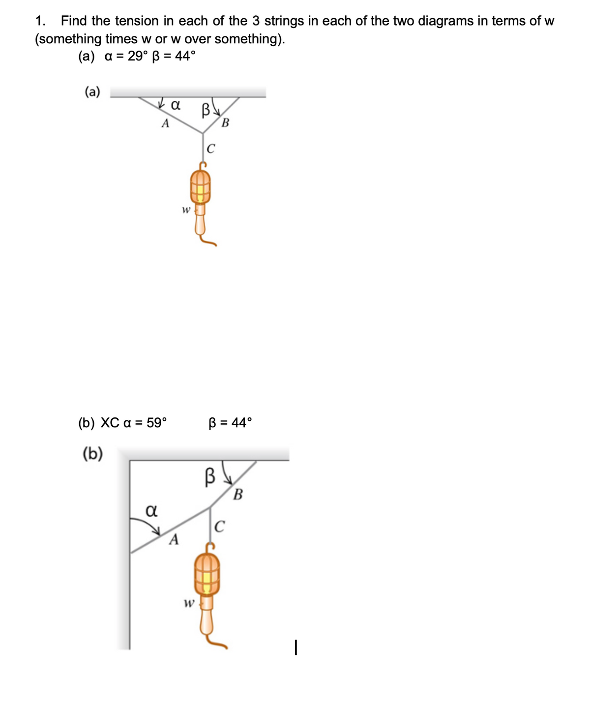 1. Find the tension in each of the 3 strings in each of the two diagrams in terms of w
(something times w or w over something).
(a) a = 29° B = 44°
(a)
By
B
(b) XC a = 59°
B = 44°
(b)
B
α
C
