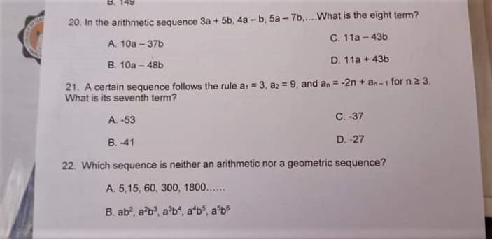 20. In the arithmetic sequence 3a + 5b, 4a - b, 5a - 7b,...What is the eight term?
C. 11a - 43b
A. 10a - 37b
B. 10a - 48b
D. 11a + 43b
21. A certain sequence follows the rule a, = 3, az = 9, and an = -2n + an-1 for n2 3.
What is its seventh tem?
%3D
A. -53
C. -37
B. -41
D. -27
22. Which sequence is neither an arithmetic nor a geometric sequence?
A. 5,15, 60, 300, 1800...
B. ab?, ab', a'b", a'b", a'b
