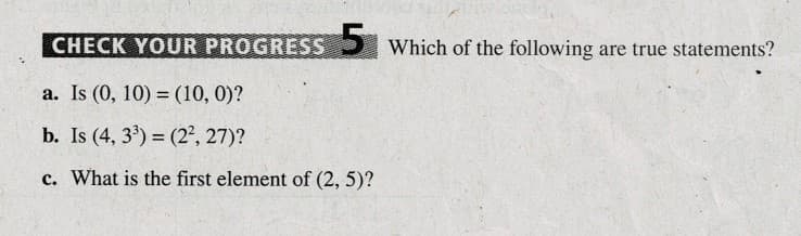 CHECK YOUR PROGRESS Which of the following are true statements?
a. Is (0, 10) = (10, 0)?
b. Is (4, 3) = (2², 27)?
c. What is the first element of (2, 5)?
