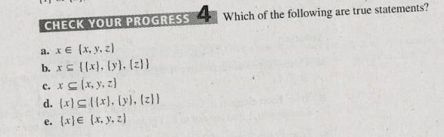 CHECK YOUR PROGRESS
Which of the following are true statements?
a. x€ {x, y, z}
b. xs {{x}, {y}. (z}}
c. xC{x, y, z}
d. (x}C{{x}, {y}, {z}}
e. {x}€ {x, y, z}
