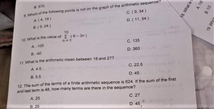 B 570
9 Which of the following points is not on the graph of the arithmetic sequence?
A (4. 19)
C.(9, 34)
B (5, 24)
D. (11, 54 )
10
10. What is the value of E (6-3n)
n=1
A -105
C. 135
D. 360
B. 40
11. What is the arithmetic mean between 18 and 27?
A. 4.5
C. 22.5
B. 5.5
D. 45
12. The sum of the terms of a finite arithmetic sequence is 624. If the sum of the first
and last term is 48, how many terms are there in the sequence?
A. 25
C. 27
ruin?
B. 26
D. 45
18. What i t
19. Which
