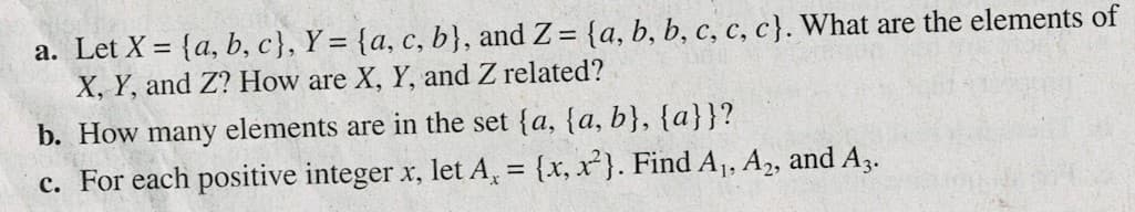 a. Let X = {a, b, c}, Y = {a, c, b}, and Z= {a, b, b, c, c, c}. What are the elements of
X, Y, and Z? How are X, Y, and Z related?
%3D
b. How many elements are in the set {a, {a, b}, {a}}?
c. For each positive integer x, let A, = {x, x}. Find A1, A2, and A3.
