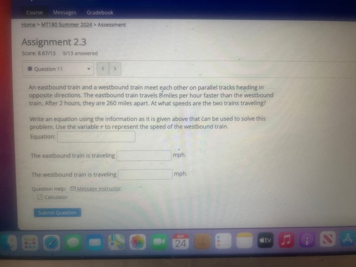 Course
Messages
Gradebook
Home > MT180 Summer 2024 > Assessment
Assignment 2.3
Score: 8.67/13 9/13 answered
Question 11
< >
An eastbound train and a westbound train meet each other on parallel tracks heading in
opposite directions. The eastbound train travels & miles per hour faster than the westbound
train. After 2 hours, they are 260 miles apart. At what speeds are the two trains traveling?
Write an equation using the information as it is given above that can be used to solve this
problem. Use the variable r to represent the speed of the westbound train.
Equation:
The eastbound train is traveling
The westbound train is traveling
Question Help: Message instructor
Calculator
Submit Question
mph.
mph.
útv
24
C
NA