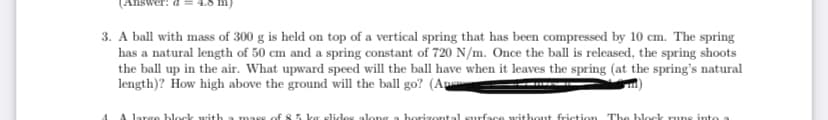 3. A ball with mass of 300 g is held on top of a vertical spring that has been compressed by 10 cm. The spring
has a natural length of 50 cm and a spring constant of 720 N/m. Once the ball is released, the spring shoots
the ball up in the air. What upward speed will the ball have when it leaves the spring (at the spring's natural
length)? How high above the ground will the ball go? (An
block with
horizontal surface without friction The block runs into
