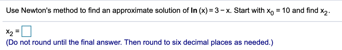 Use Newton's method to find an approximate solution of In (x)= 3- x. Start with x, = 10 and find x,.
X2
(Do not round until the final answer. Then round to six decimal places as needed.)
%3D
