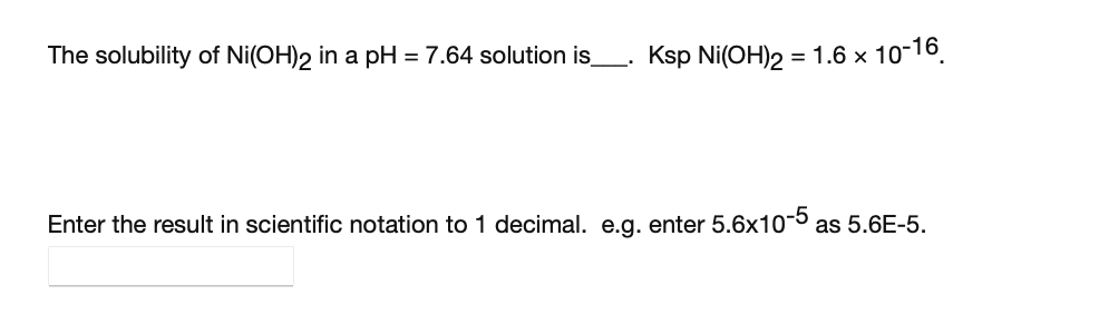 The solubility of Ni(OH)2 in a pH = 7.64 solution is_. Ksp Ni(OH)2 = 1.6 x 10-16.
Enter the result in scientific notation to 1 decimal. e.g. enter 5.6x10-5 as 5.6E-5.
