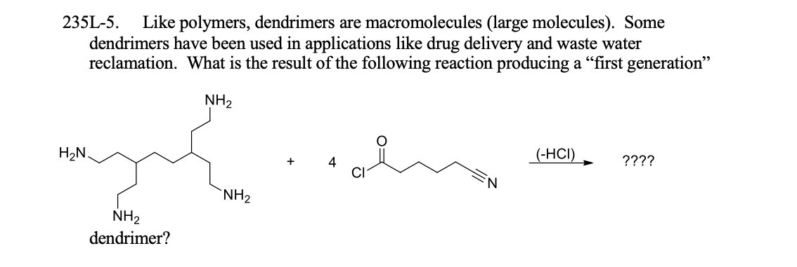 Like polymers, dendrimers are macromolecules (large molecules). Some
dendrimers have been used in applications like drug delivery and waste water
reclamation. What is the result of the following reaction producing a "first generation"
235L-5.
NH2
H2N.
(-HСІ)
????
4
`NH2
NH2
dendrimer?
