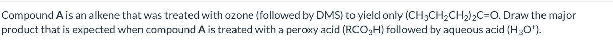 Compound A is an alkene that was treated with ozone (followed by DMS) to yield only (CH3CH2CH2)2C=O. Draw the major
product that is expected when compound A is treated with a peroxy acid (RCO3H) followed by aqueous acid (H30*).
