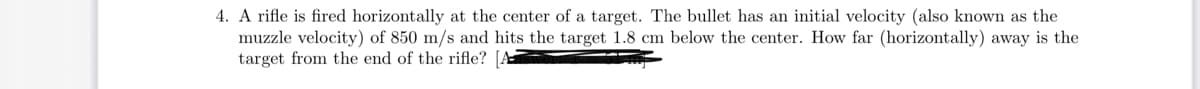 4. A rifle is fired horizontally at the center of a target. The bullet has an initial velocity (also known as the
muzzle velocity) of 850 m/s and hits the target 1.8 cm below the center. How far (horizontally) away is the
target from the end of the rifle? [A
