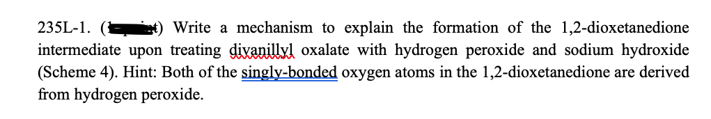 235L-1.
Write a mechanism to explain the formation of the 1,2-dioxetanedione
intermediate upon treating divanillyl oxalate with hydrogen peroxide and sodium hydroxide
(Scheme 4). Hint: Both of the singly-bonded oxygen atoms in the 1,2-dioxetanedione are derived
from hydrogen peroxide.
