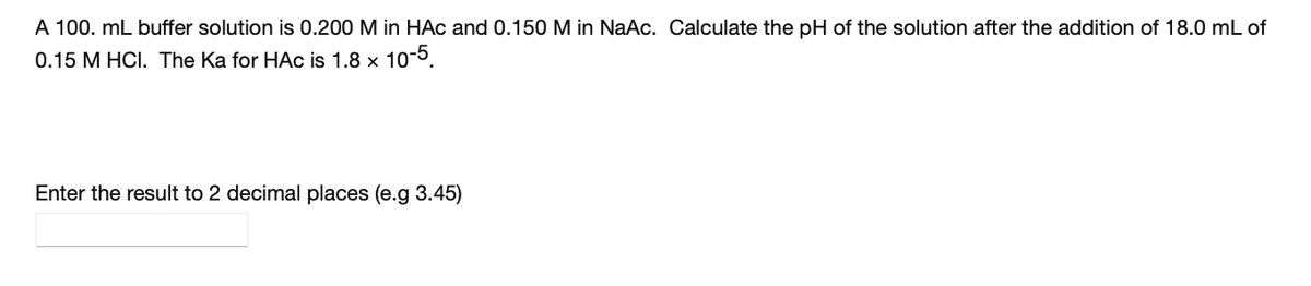 A 100. mL buffer solution is 0.200 M in HAc and 0.150 M in NaAc. Calculate the pH of the solution after the addition of 18.0 mL of
0.15 M HCI. The Ka for HAc is 1.8 x 10-5.
Enter the result to 2 decimal places (e.g 3.45)
