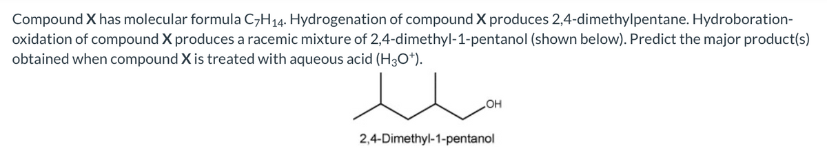 Compound X has molecular formula C,H14. Hydrogenation of compound X produces 2,4-dimethylpentane. Hydroboration-
oxidation of compound X produces a racemic mixture of 2,4-dimethyl-1-pentanol (shown below). Predict the major product(s)
obtained when compound X is treated with aqueous acid (H3O*).
HO
2,4-Dimethyl-1-pentanol
