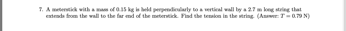 7. A meterstick with a mass of 0.15 kg is held perpendicularly to a vertical wall by a 2.7 m long string that
extends from the wall to the far end of the meterstick. Find the tension in the string. (Answer: T = 0.79 N)
