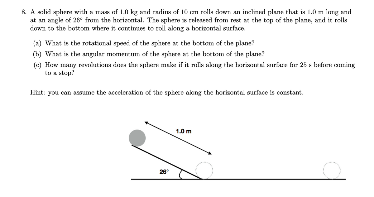 8. A solid sphere with a mass of 1.0 kg and radius of 10 cm rolls down an inclined plane that is 1.0 m long and
at an angle of 26° from the horizontal. The sphere is released from rest at the top of the plane, and it rolls
down to the bottom where it continues to roll along a horizontal surface.
(a) What is the rotational speed of the sphere at the bottom of the plane?
(b) What is the angular momentum of the sphere at the bottom of the plane?
(c) How many revolutions does the sphere make if it rolls along the horizontal surface for 25 s before coming
to a stop?
Hint: you can assume the acceleration of the sphere along the horizontal surface is constant.
1.0 m
26°
