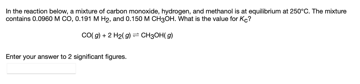 In the reaction below, a mixture of carbon monoxide, hydrogen, and methanol is at equilibrium at 250°C. The mixture
contains 0.0960 M CO, 0.191 M H2, and 0.150 M CH3OH. What is the value for Kc?
CO( g) + 2 H2( g) = CH3OH( g)
Enter your answer to 2 significant figures.
