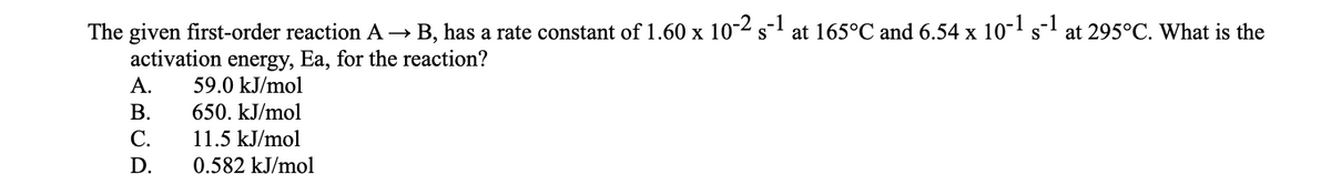 B, has a rate constant of 1.60 x 10-2 s-1 at 165°C and 6.54 x 10-' s"
The given first-order reaction A →
activation energy, Ea, for the reaction?
А.
S
at 295°C. What is the
59.0 kJ/mol
В.
650. kJ/mol
С.
11.5 kJ/mol
D.
0.582 kJ/mol
